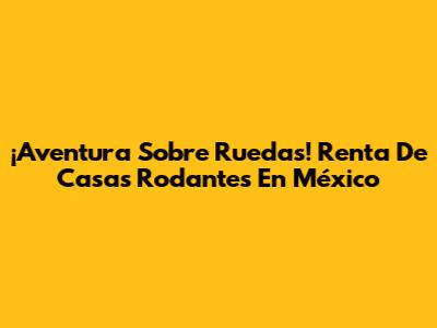 ¡Aventura Sobre Ruedas! Renta De Casas Rodantes En México