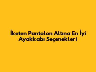 İketen Pantolon Altına En İyi Ayakkabı Seçenekleri