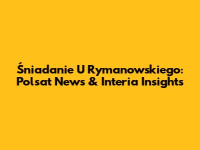 Śniadanie U Rymanowskiego: Polsat News & Interia Insights