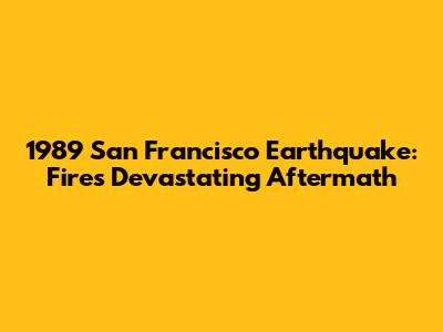 1989 San Francisco Earthquake: Fire's Devastating Aftermath