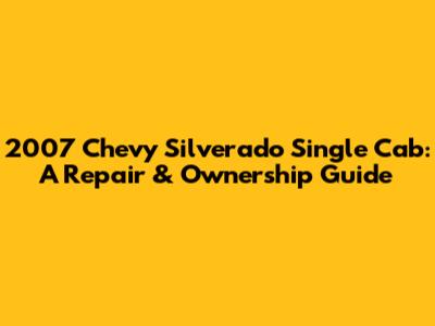 2007 Chevy Silverado Single Cab: A Repair & Ownership Guide