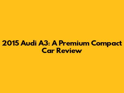 2015 Audi A3: A Premium Compact Car Review