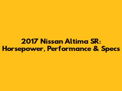 2017 Nissan Altima SR: Horsepower, Performance & Specs