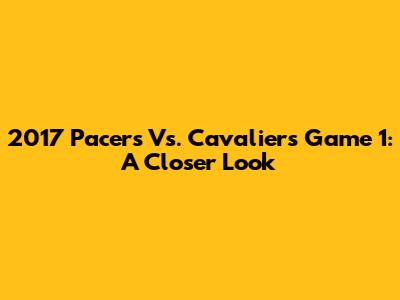 2017 Pacers Vs. Cavaliers Game 1: A Closer Look