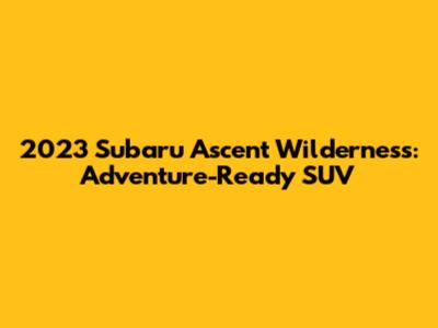 2023 Subaru Ascent Wilderness: Adventure-Ready SUV