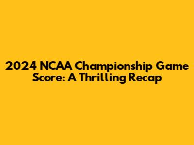 2024 NCAA Championship Game Score: A Thrilling Recap