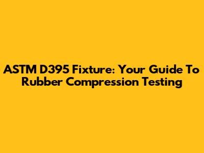 ASTM D395 Fixture: Your Guide To Rubber Compression Testing