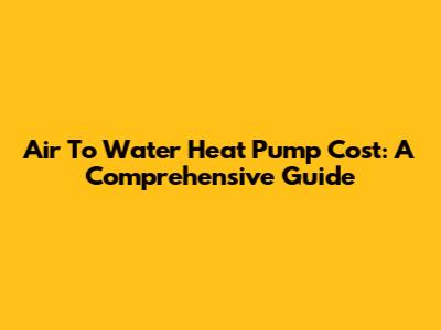 Air To Water Heat Pump Cost: A Comprehensive Guide