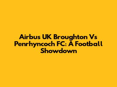 Airbus UK Broughton Vs Penrhyncoch FC: A Football Showdown