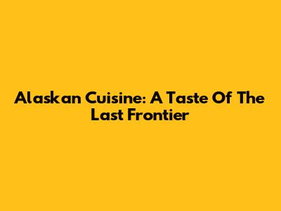 Alaskan Cuisine: A Taste Of The Last Frontier