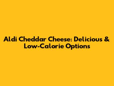 Aldi Cheddar Cheese: Delicious & Low-Calorie Options
