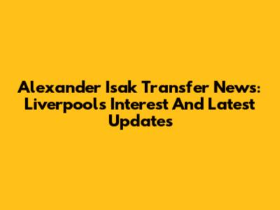 Alexander Isak Transfer News: Liverpool's Interest And Latest Updates