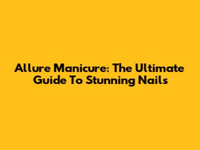 Allure Manicure: The Ultimate Guide To Stunning Nails