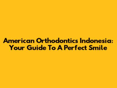 American Orthodontics Indonesia: Your Guide To A Perfect Smile