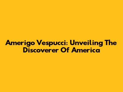 Amerigo Vespucci: Unveiling The Discoverer Of America