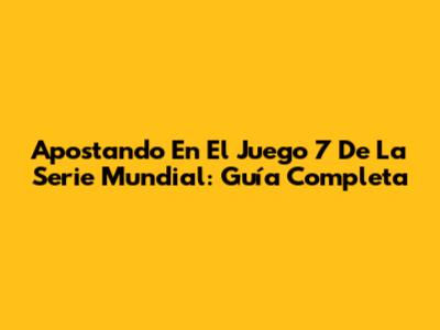 Apostando En El Juego 7 De La Serie Mundial: Guía Completa