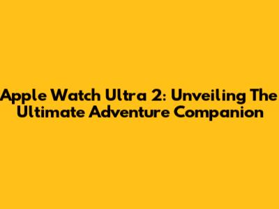 Apple Watch Ultra 2: Unveiling The Ultimate Adventure Companion