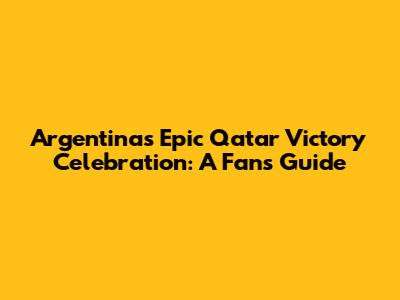 Argentina's Epic Qatar Victory Celebration: A Fan's Guide