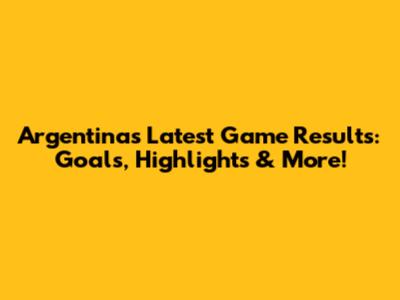 Argentina's Latest Game Results: Goals, Highlights & More!