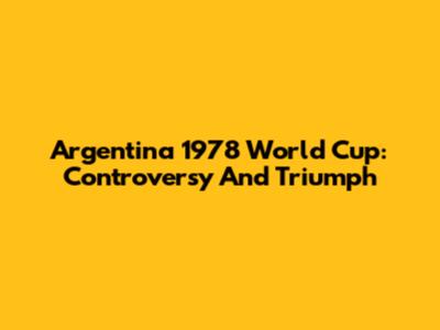 Argentina 1978 World Cup: Controversy And Triumph