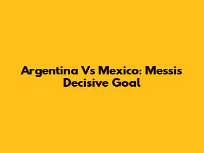 Argentina Vs Mexico: Messi's Decisive Goal