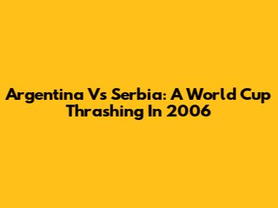 Argentina Vs Serbia: A World Cup Thrashing In 2006