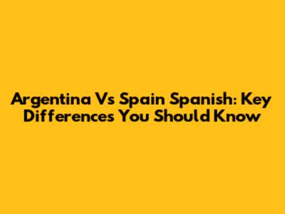 Argentina Vs Spain Spanish: Key Differences You Should Know
