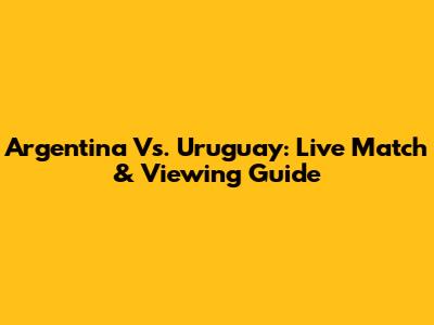 Argentina Vs. Uruguay: Live Match & Viewing Guide