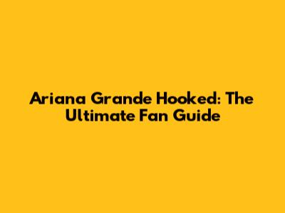 Ariana Grande Hooked: The Ultimate Fan Guide