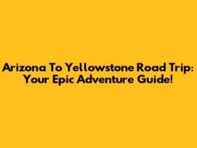 Arizona To Yellowstone Road Trip: Your Epic Adventure Guide!