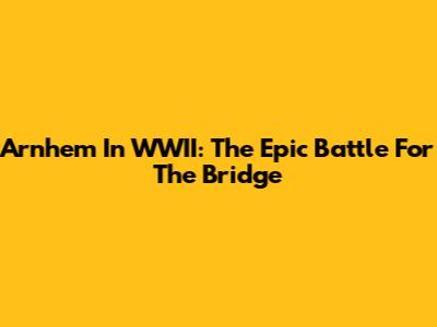 Arnhem In WWII: The Epic Battle For The Bridge