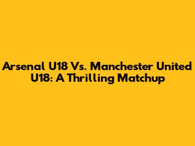 Arsenal U18 Vs. Manchester United U18: A Thrilling Matchup