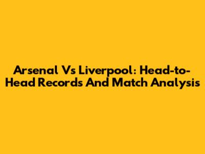 Arsenal Vs Liverpool: Head-to-Head Records And Match Analysis