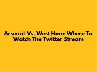 Arsenal Vs. West Ham: Where To Watch The Twitter Stream