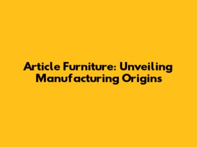 Article Furniture: Unveiling Manufacturing Origins