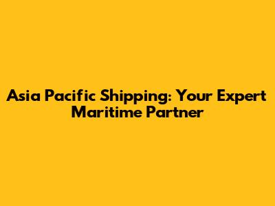 Asia Pacific Shipping: Your Expert Maritime Partner