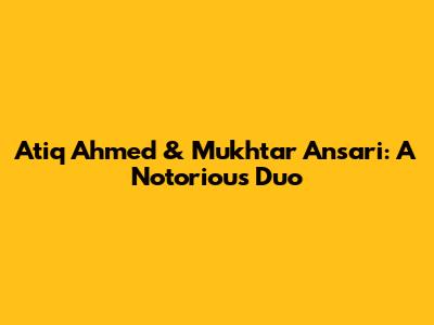 Atiq Ahmed & Mukhtar Ansari: A Notorious Duo