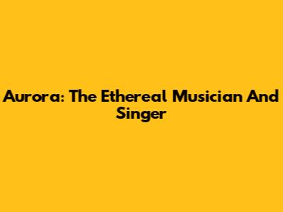 Aurora: The Ethereal Musician And Singer