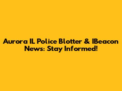 Aurora IL Police Blotter & IBeacon News: Stay Informed!