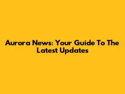 Aurora News: Your Guide To The Latest Updates