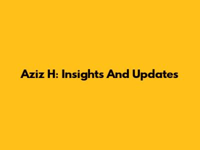 Aziz H: Insights And Updates