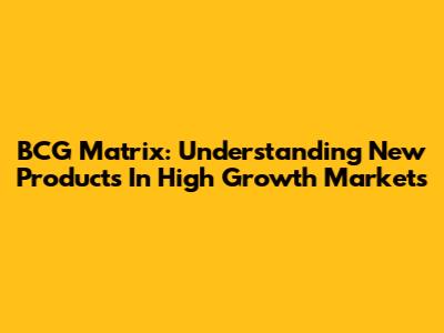 BCG Matrix: Understanding New Products In High Growth Markets