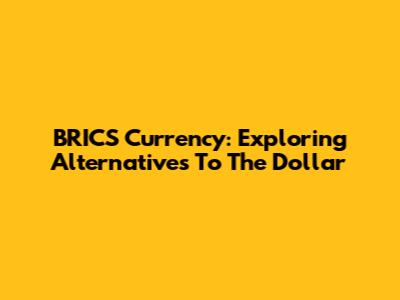 BRICS Currency: Exploring Alternatives To The Dollar