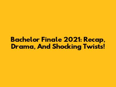 Bachelor Finale 2021: Recap, Drama, And Shocking Twists!