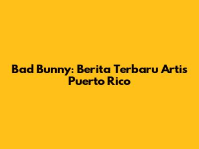 Bad Bunny: Berita Terbaru Artis Puerto Rico