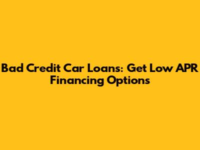 Bad Credit Car Loans: Get Low APR Financing Options