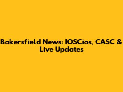 Bakersfield News: IOSCios, CASC & Live Updates