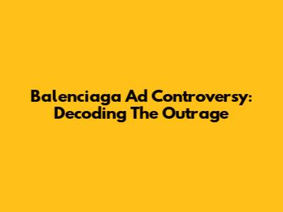 Balenciaga Ad Controversy: Decoding The Outrage