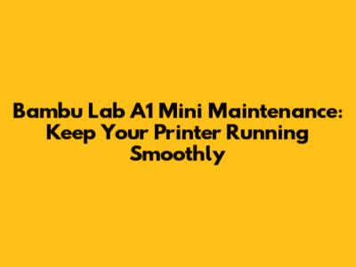 Bambu Lab A1 Mini Maintenance: Keep Your Printer Running Smoothly