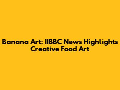 Banana Art: IIBBC News Highlights Creative Food Art
